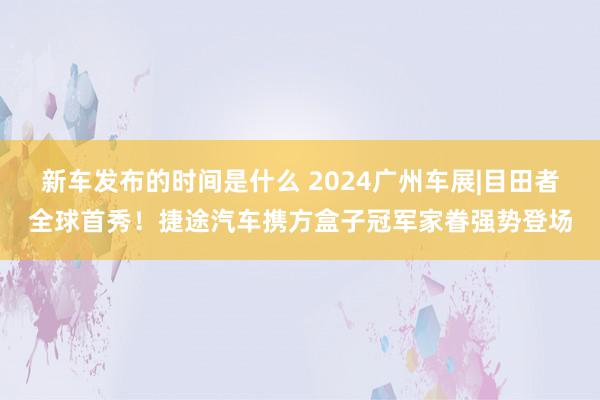   新车发布的时间是什么 2024广州车展|目田者全球首秀！捷途汽车携方盒子冠军家眷强势登场