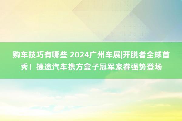 购车技巧有哪些 2024广州车展|开脱者全球首秀！捷途汽车携