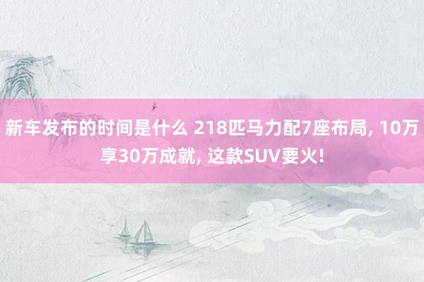   新车发布的时间是什么 218匹马力配7座布局, 10万享30万成就, 这款SUV要火!