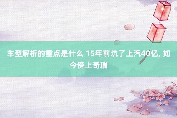   车型解析的重点是什么 15年前坑了上汽40亿, 如今傍上奇瑞