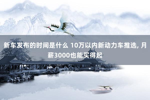   新车发布的时间是什么 10万以内新动力车推选, 月薪3000也能买得起