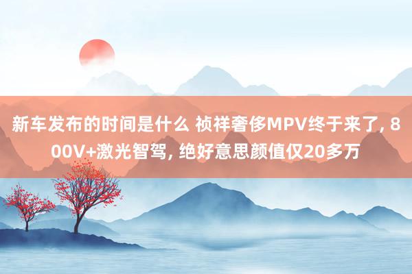 新车发布的时间是什么 祯祥奢侈MPV终于来了, 800V+激