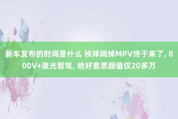   新车发布的时间是什么 祯祥阔绰MPV终于来了, 800V+激光智驾, 绝好意思颜值仅20多万