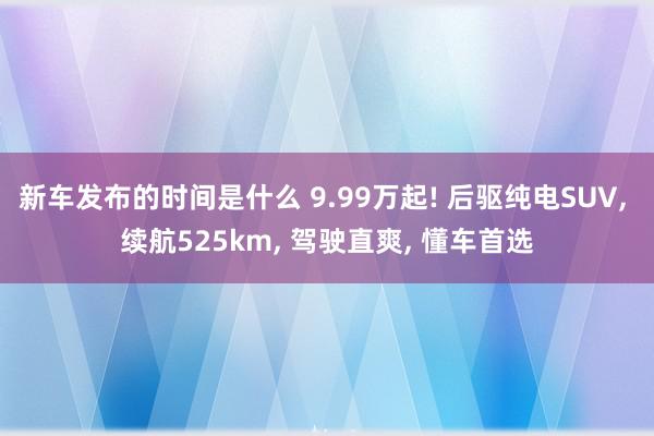 新车发布的时间是什么 9.99万起! 后驱纯电SUV, 续航525km, 驾驶直爽, 懂车首选