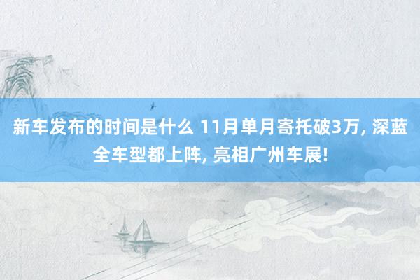 新车发布的时间是什么 11月单月寄托破3万, 深蓝全车型都上阵, 亮相广州车展!