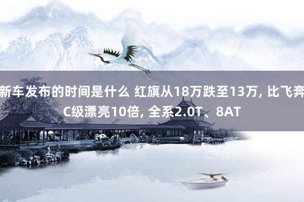   新车发布的时间是什么 红旗从18万跌至13万, 比飞奔C级漂亮10倍, 全系2.0T、8AT