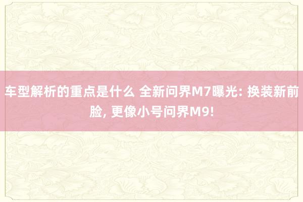   车型解析的重点是什么 全新问界M7曝光: 换装新前脸, 更像小号问界M9!