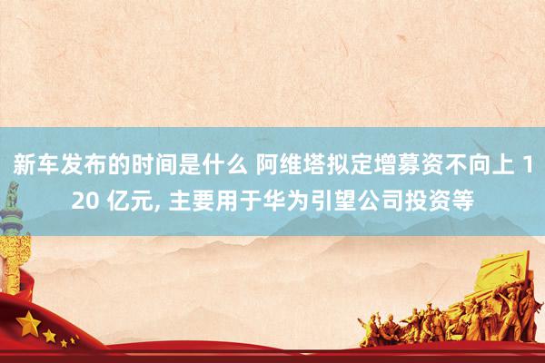   新车发布的时间是什么 阿维塔拟定增募资不向上 120 亿元, 主要用于华为引望公司投资等