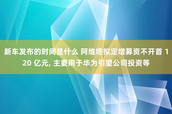   新车发布的时间是什么 阿维塔拟定增募资不开首 120 亿元, 主要用于华为引望公司投资等