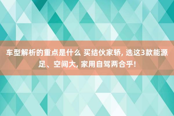   车型解析的重点是什么 买结伙家轿, 选这3款能源足、空间大, 家用自驾两合乎!