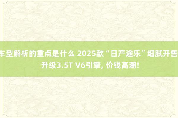 车型解析的重点是什么 2025款“日产途乐”细腻开售, 升级