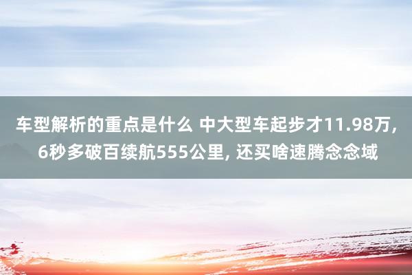 车型解析的重点是什么 中大型车起步才11.98万, 6秒多破百续航555公里, 还买啥速腾念念域