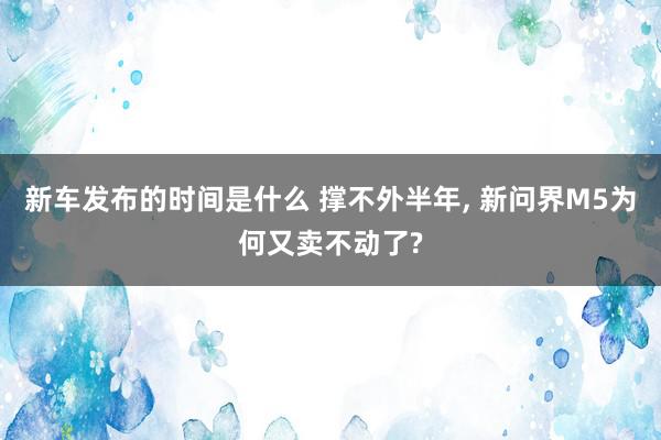 新车发布的时间是什么 撑不外半年, 新问界M5为何又卖不动了?