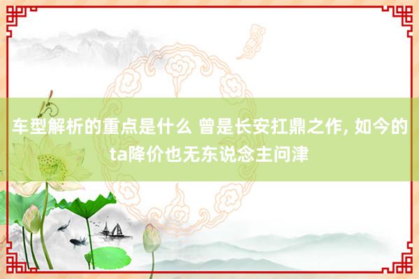 车型解析的重点是什么 曾是长安扛鼎之作, 如今的ta降价也无东说念主问津