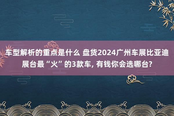 车型解析的重点是什么 盘货2024广州车展比亚迪展台最“火”的3款车, 有钱你会选哪台?