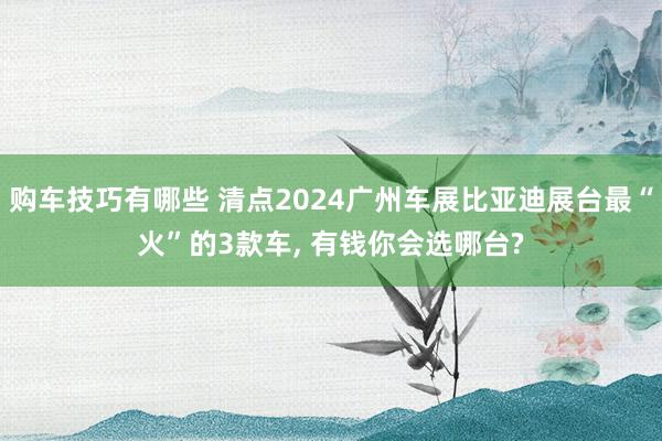 购车技巧有哪些 清点2024广州车展比亚迪展台最“火”的3款车, 有钱你会选哪台?