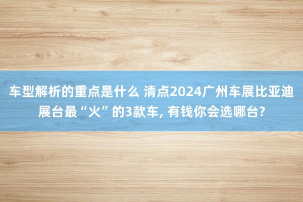 车型解析的重点是什么 清点2024广州车展比亚迪展台最“火”的3款车, 有钱你会选哪台?