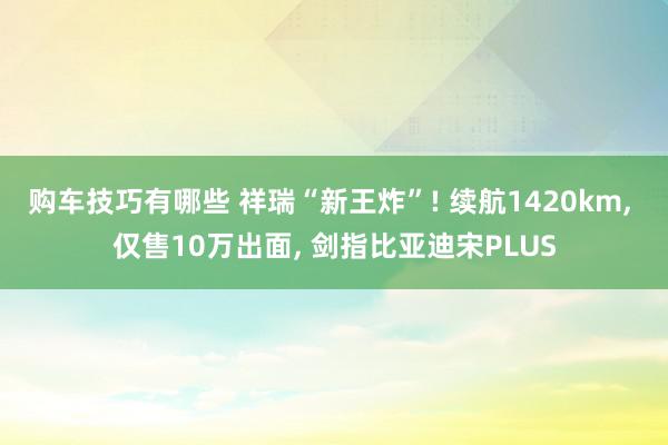 购车技巧有哪些 祥瑞“新王炸”! 续航1420km, 仅售10万出面, 剑指比亚迪宋PLUS