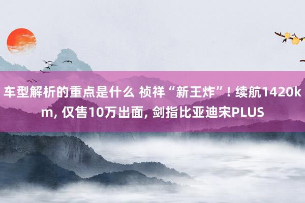 车型解析的重点是什么 祯祥“新王炸”! 续航1420km, 仅售10万出面, 剑指比亚迪宋PLUS