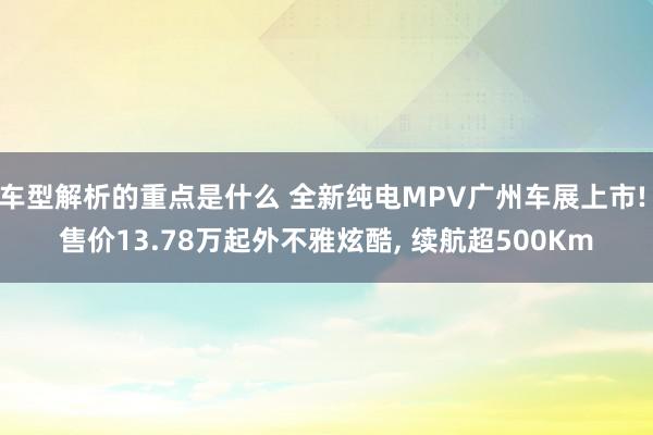 车型解析的重点是什么 全新纯电MPV广州车展上市! 售价13.78万起外不雅炫酷, 续航超500Km