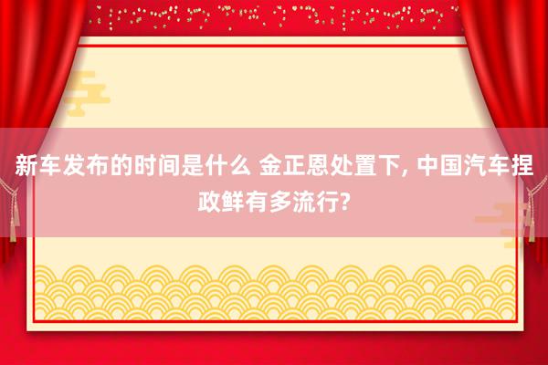 新车发布的时间是什么 金正恩处置下, 中国汽车捏政鲜有多流行?