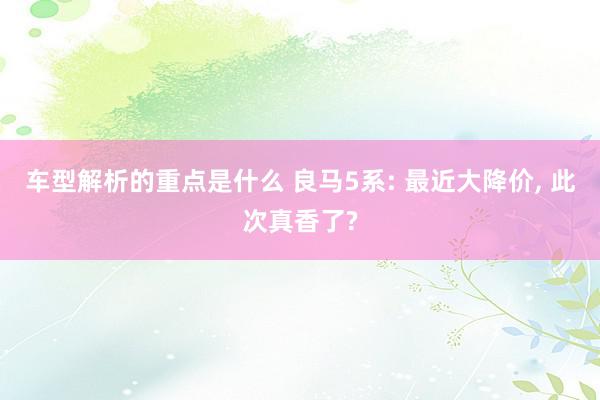 车型解析的重点是什么 良马5系: 最近大降价, 此次真香了?