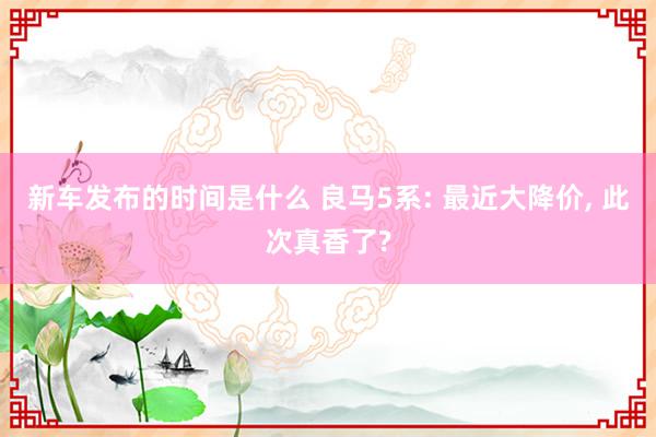 新车发布的时间是什么 良马5系: 最近大降价, 此次真香了?