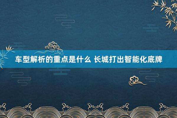 车型解析的重点是什么 长城打出智能化底牌