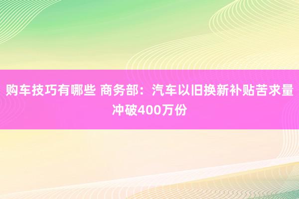 购车技巧有哪些 商务部：汽车以旧换新补贴苦求量冲破400万份