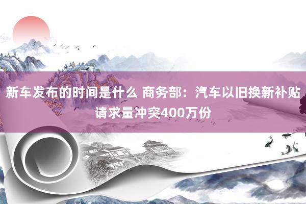 新车发布的时间是什么 商务部：汽车以旧换新补贴请求量冲突400万份