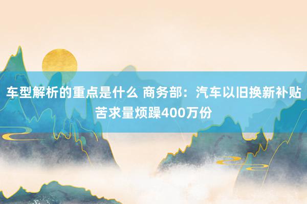 车型解析的重点是什么 商务部：汽车以旧换新补贴苦求量烦躁400万份