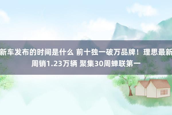 新车发布的时间是什么 前十独一破万品牌！理思最新周销1.23万辆 聚集30周蝉联第一