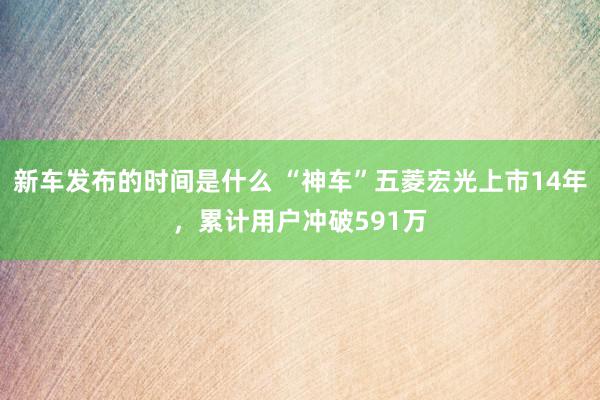 新车发布的时间是什么 “神车”五菱宏光上市14年，累计用户冲破591万