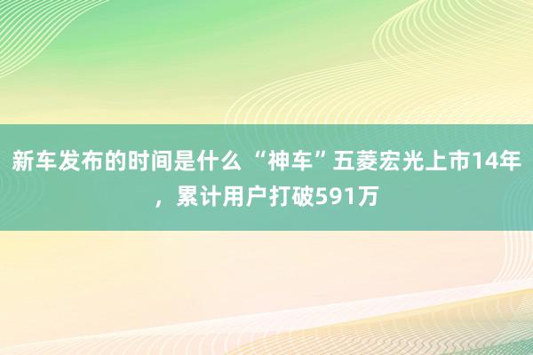 新车发布的时间是什么 “神车”五菱宏光上市14年，累计用户打破591万