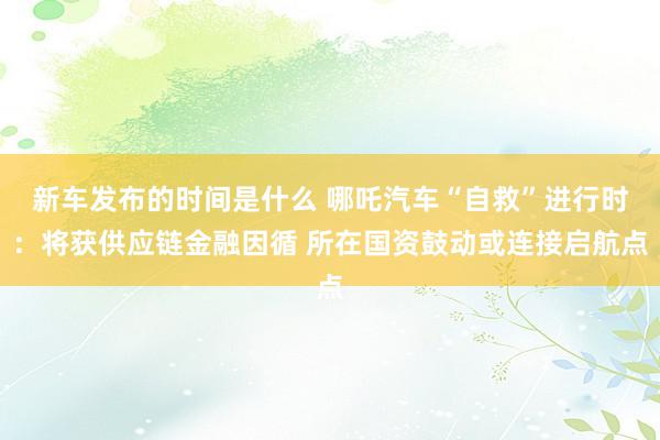 新车发布的时间是什么 哪吒汽车“自救”进行时：将获供应链金融因循 所在国资鼓动或连接启航点