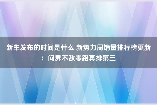 新车发布的时间是什么 新势力周销量排行榜更新：问界不敌零跑再排第三