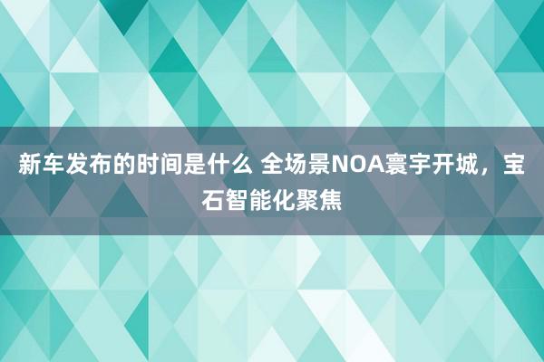 新车发布的时间是什么 全场景NOA寰宇开城，宝石智能化聚焦