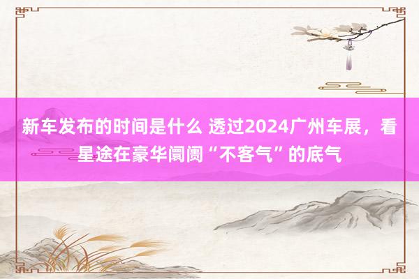 新车发布的时间是什么 透过2024广州车展，看星途在豪华阛阓“不客气”的底气