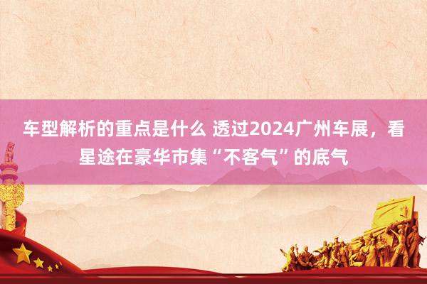 车型解析的重点是什么 透过2024广州车展，看星途在豪华市集“不客气”的底气