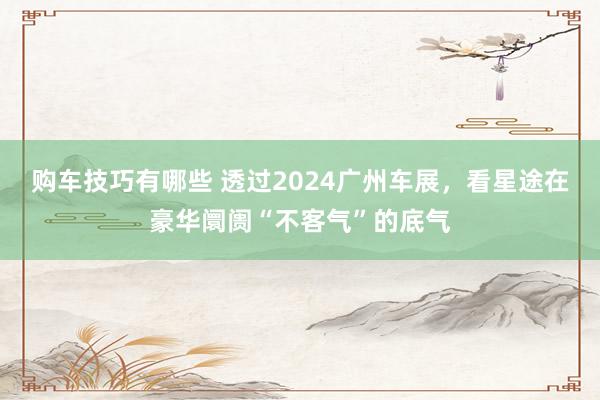 购车技巧有哪些 透过2024广州车展，看星途在豪华阛阓“不客气”的底气