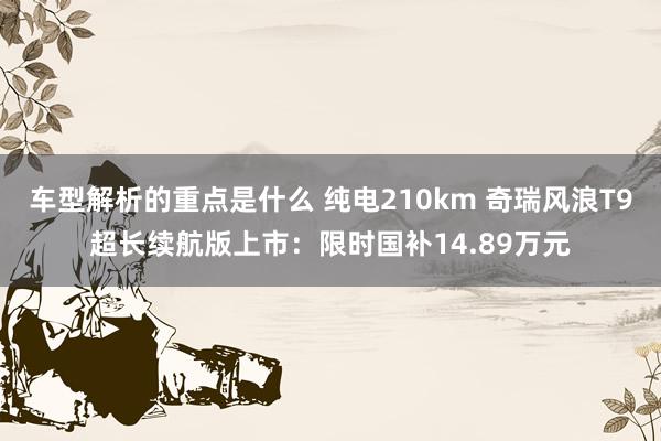 车型解析的重点是什么 纯电210km 奇瑞风浪T9超长续航版上市：限时国补14.89万元