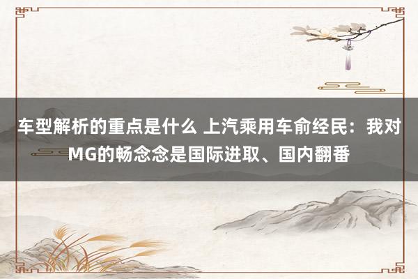 车型解析的重点是什么 上汽乘用车俞经民：我对MG的畅念念是国际进取、国内翻番