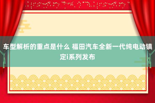 车型解析的重点是什么 福田汽车全新一代纯电动镇定i系列发布