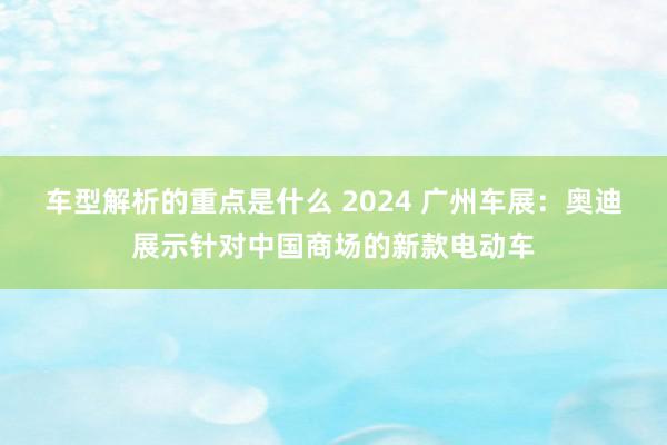   车型解析的重点是什么 2024 广州车展：奥迪展示针对中国商场的新款电动车