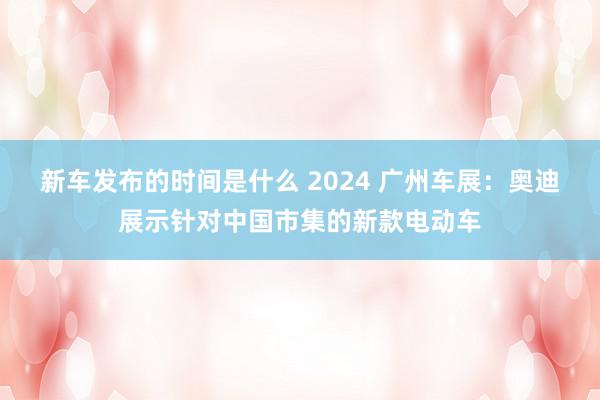   新车发布的时间是什么 2024 广州车展：奥迪展示针对中国市集的新款电动车