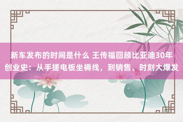   新车发布的时间是什么 王传福回顾比亚迪30年创业史：从手搓电板坐褥线，到销售、时刻大爆发