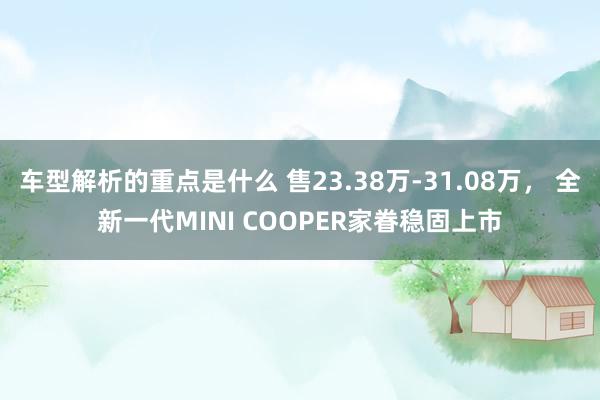   车型解析的重点是什么 售23.38万-31.08万， 全新一代MINI COOPER家眷稳固上市