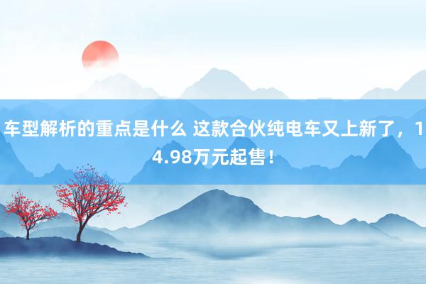   车型解析的重点是什么 这款合伙纯电车又上新了，14.98万元起售！