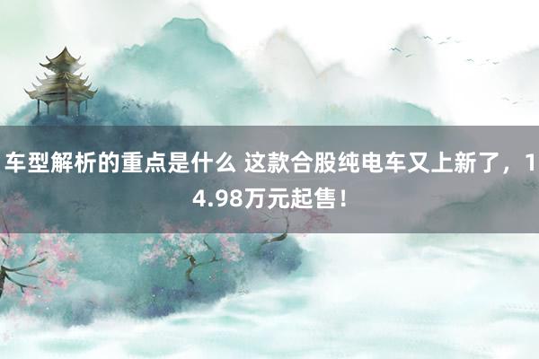 车型解析的重点是什么 这款合股纯电车又上新了，14.98万元