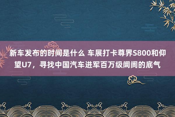   新车发布的时间是什么 车展打卡尊界S800和仰望U7，寻找中国汽车进军百万级阛阓的底气